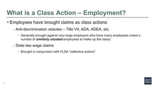 8
What is a Class Action – Employment?
 Employees have brought claims as class actions
o Anti-discrimination statutes – Title VII, ADA, ADEA, etc.
• Generally brought against very large employers who have many employees (need a
number of similarly situated employees to make up the class)
o State law wage claims
• Brought in conjunction with FLSA “collective actions”
 