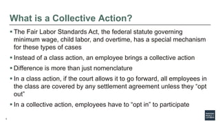 9
What is a Collective Action?
 The Fair Labor Standards Act, the federal statute governing
minimum wage, child labor, and overtime, has a special mechanism
for these types of cases
 Instead of a class action, an employee brings a collective action
 Difference is more than just nomenclature
 In a class action, if the court allows it to go forward, all employees in
the class are covered by any settlement agreement unless they “opt
out”
 In a collective action, employees have to “opt in” to participate
 