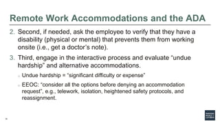 32
Remote Work Accommodations and the ADA
2. Second, if needed, ask the employee to verify that they have a
disability (ph...