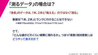 27
2022年度春学期　統計学 ／　関西大学総合情報学部　浅野　晃
「測るデータ」の場合は?
9
「身長」のデータは，１本，２本と「数える」　のではなく「測る」
さて，
「どんな値がどれくらい頻繁に現れるか」，つまり「度数（相対度数）」は
どうやって表すのか？
数値を「１本，２本」とランクにわけることはできない
※身長170cmの次は，171cm?170.5cm?170.1cm?
 