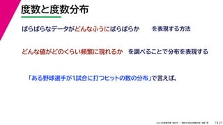 27
2022年度春学期　統計学 ／　関西大学総合情報学部　浅野　晃
度数と度数分布
7
ばらばらなデータがどんなふうにばらばらか
どんな値がどのくらい頻繁に現れるか
「ある野球選手が1試合に打つヒットの数の分布」で言えば,
を調べることで分布を表現する
を表現する方法
 