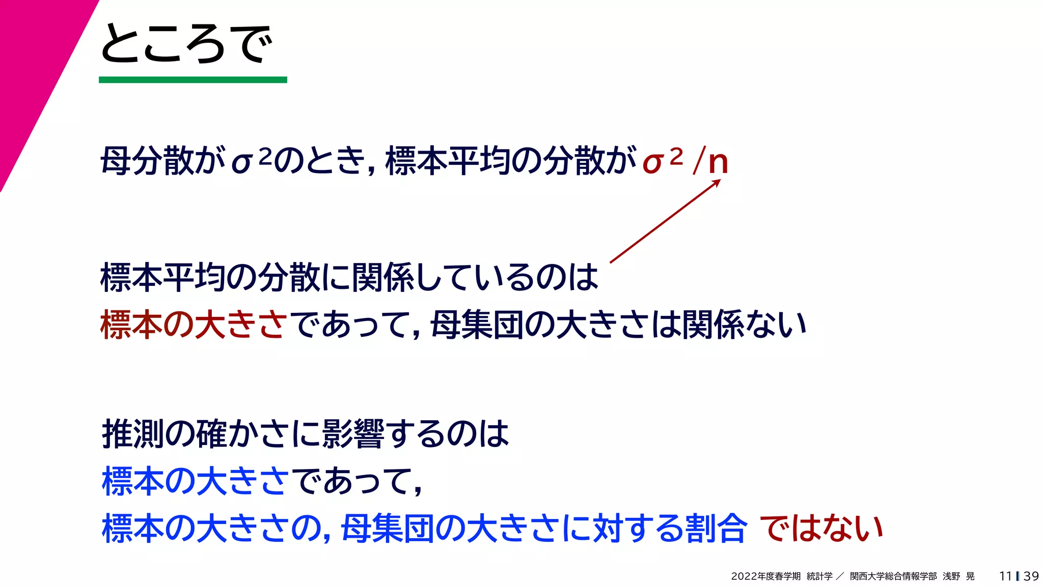 39
2022年度春学期　統計学 ／　関西大学総合情報学部　浅野　晃
ところで
11
母分散がσ2のとき，標本平均の分散がσ2 /n
標本平均の分散に関係しているのは
標本の大きさであって，母集団の大きさは関係ない
推測の確かさに影響するのは
標本の大きさであって，
標本の大きさの，母集団の大きさに対する割合 ではない
 