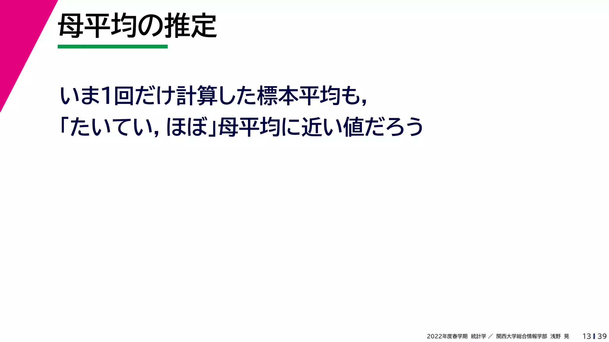 39
2022年度春学期　統計学 ／　関西大学総合情報学部　浅野　晃
母平均の推定
13
いま１回だけ計算した標本平均も，
「たいてい，ほぼ」母平均に近い値だろう
 