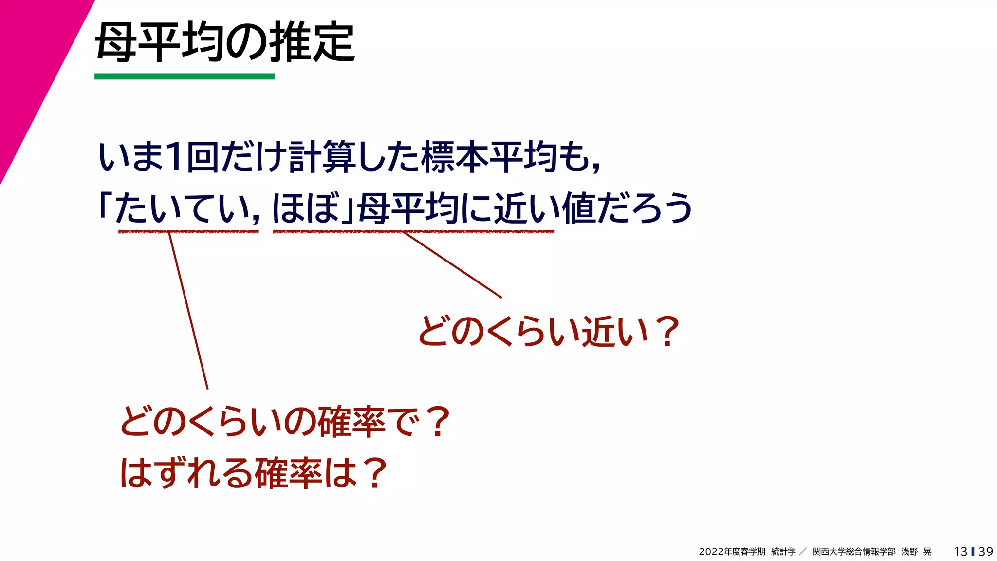 39
2022年度春学期　統計学 ／　関西大学総合情報学部　浅野　晃
母平均の推定
13
いま１回だけ計算した標本平均も，
「たいてい，ほぼ」母平均に近い値だろう
どのくらい近い？
どのくらいの確率で？
はずれる確率は？
 