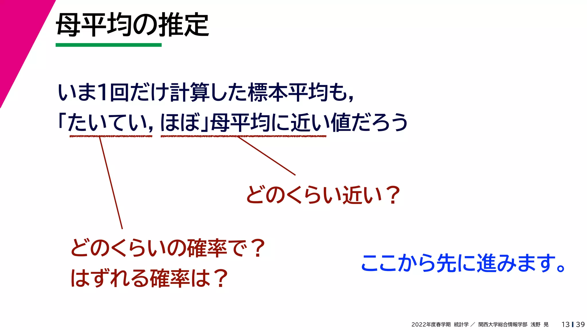 39
2022年度春学期　統計学 ／　関西大学総合情報学部　浅野　晃
母平均の推定
13
いま１回だけ計算した標本平均も，
「たいてい，ほぼ」母平均に近い値だろう
どのくらい近い？
どのくらいの確率で？
はずれる確率は？
ここから先に進みます。
 