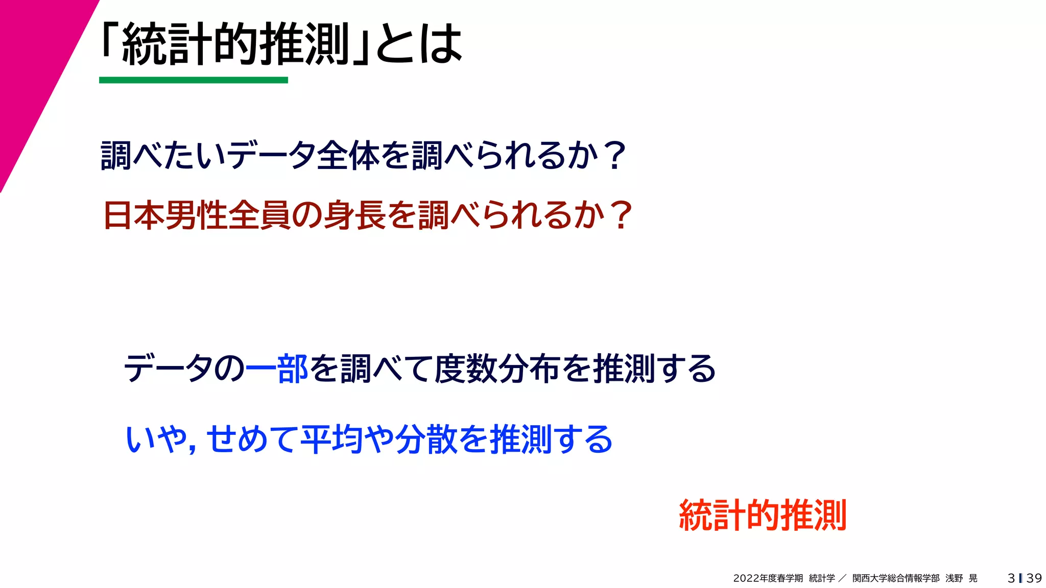 39
2022年度春学期　統計学 ／　関西大学総合情報学部　浅野　晃
「統計的推測」とは
3
日本男性全員の身長を調べられるか？
データの一部を調べて度数分布を推測する
いや，せめて平均や分散を推測する
調べたいデータ全体を調べられるか？
統計的推測
 
