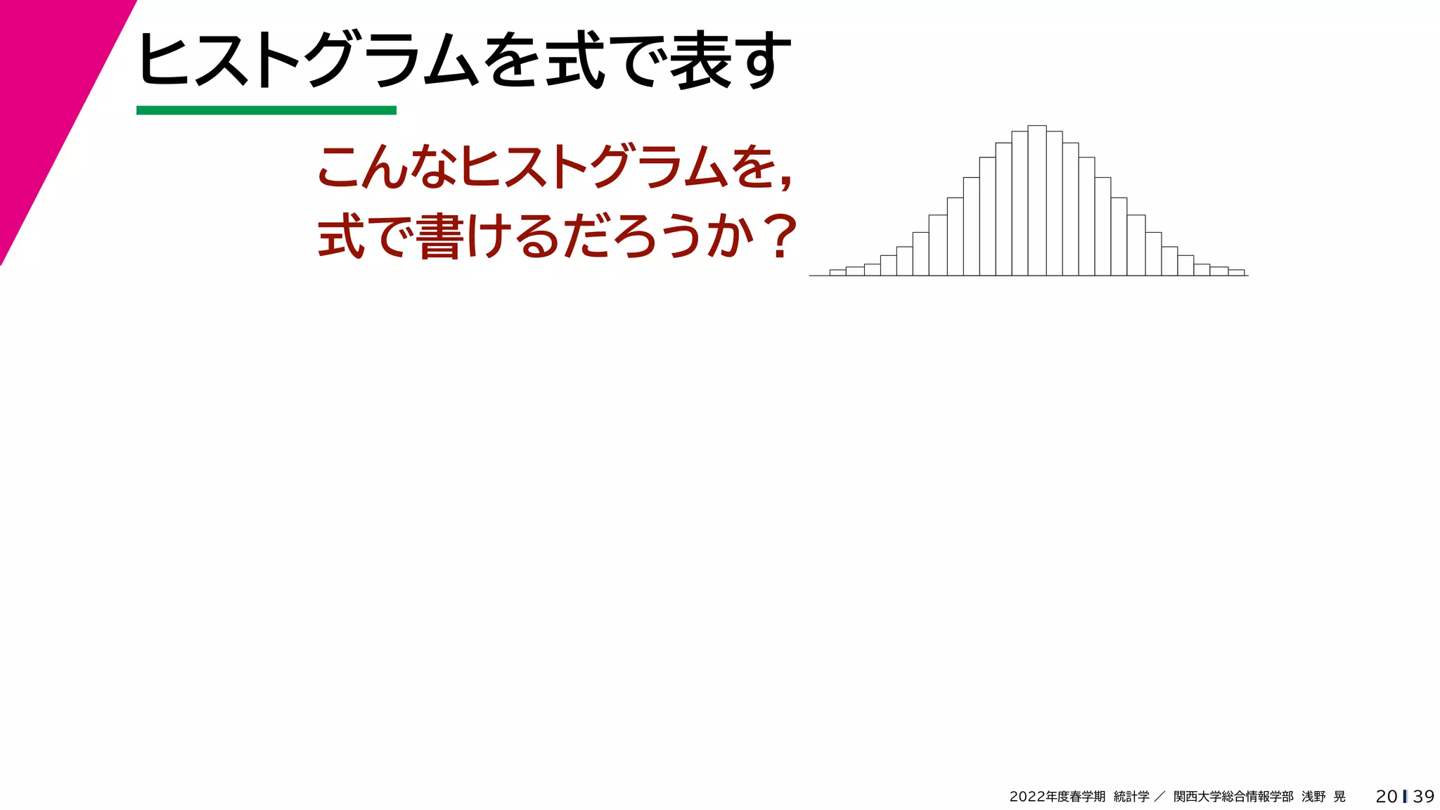 39
2022年度春学期　統計学 ／　関西大学総合情報学部　浅野　晃
ヒストグラムを式で表す
20
こんなヒストグラムを，
式で書けるだろうか？
 