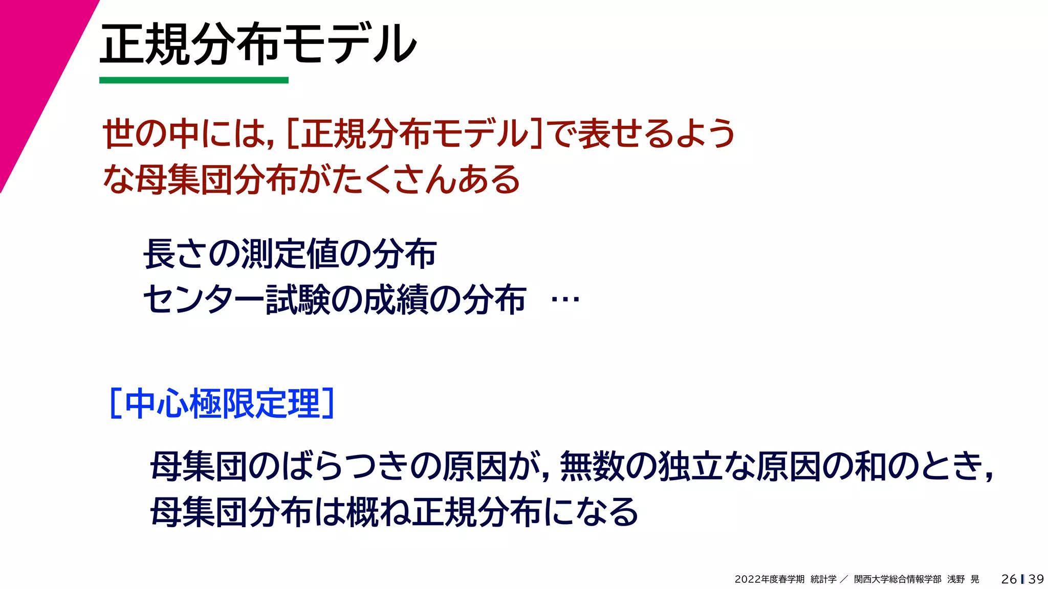 39
2022年度春学期　統計学 ／　関西大学総合情報学部　浅野　晃
正規分布モデル
26
世の中には，［正規分布モデル］で表せるよう
な母集団分布がたくさんある
長さの測定値の分布
センター試験の成績の分布　…
［中心極限定理］
母集団のばらつきの原因が，無数の独立な原因の和のとき，
母集団分布は概ね正規分布になる
 