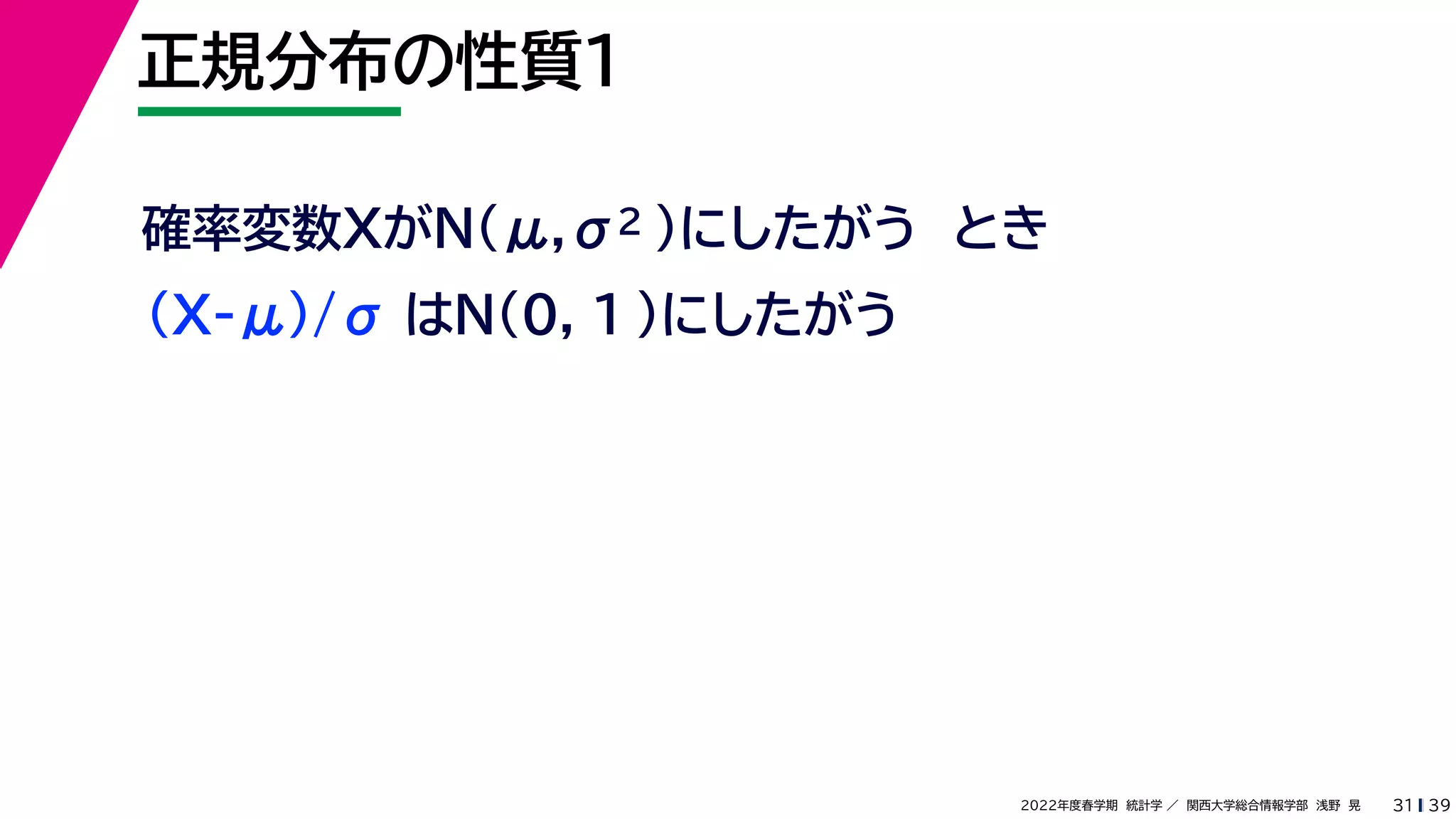 39
2022年度春学期　統計学 ／　関西大学総合情報学部　浅野　晃
正規分布の性質１
31
確率変数XがN(μ,σ2 )にしたがう　とき
(X-μ)/σ はN(0, 1 )にしたがう
 