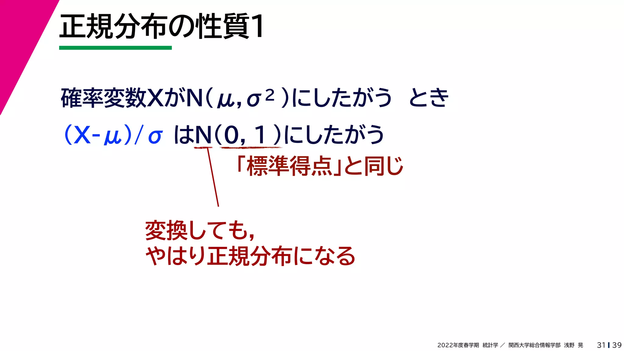 39
2022年度春学期　統計学 ／　関西大学総合情報学部　浅野　晃
正規分布の性質１
31
確率変数XがN(μ,σ2 )にしたがう　とき
(X-μ)/σ はN(0, 1 )にしたがう
「標準得点」と同じ
変換しても，
やはり正規分布になる
 