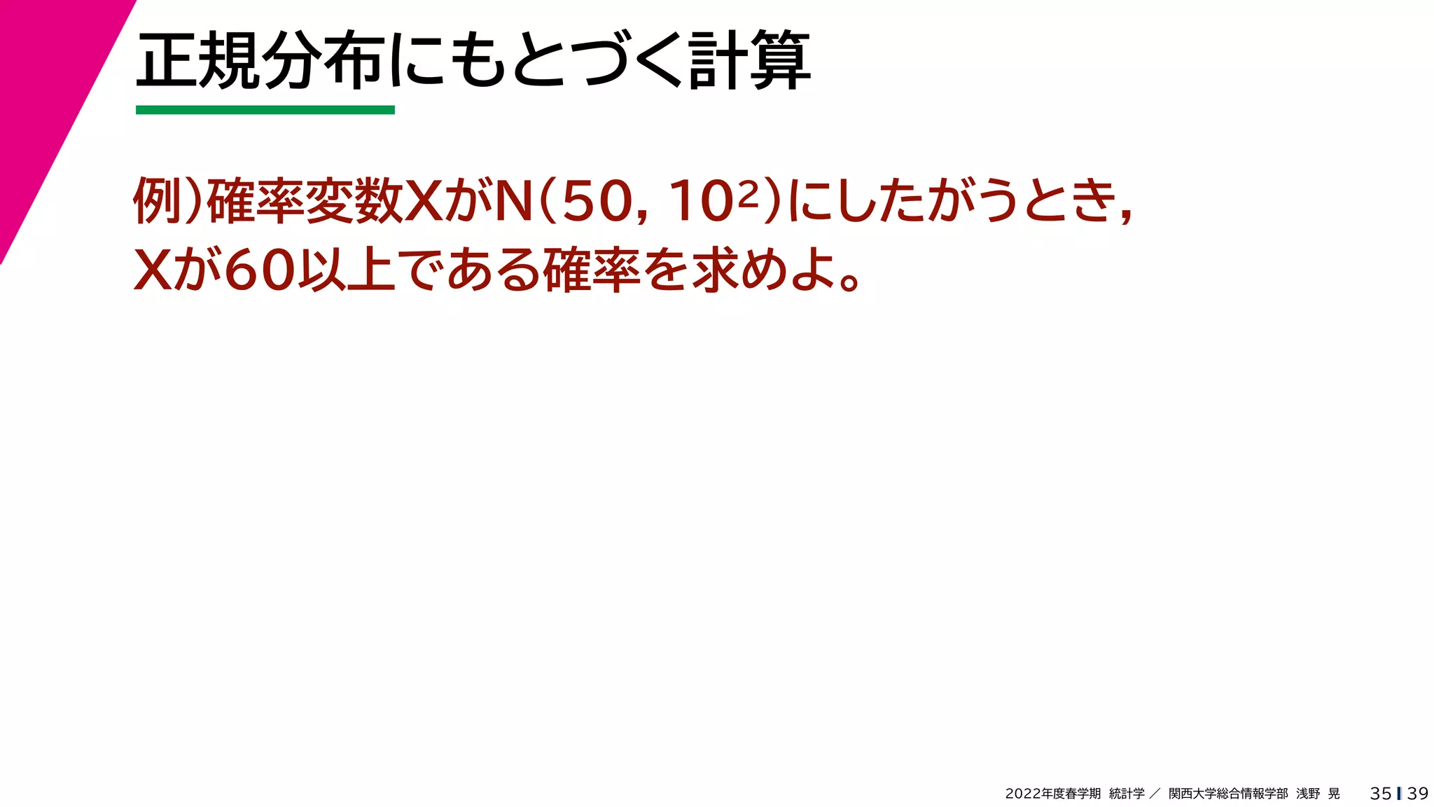 39
2022年度春学期　統計学 ／　関西大学総合情報学部　浅野　晃
正規分布にもとづく計算
35
例）確率変数XがN(50, 102)にしたがうとき，
Xが60以上である確率を求めよ。
 