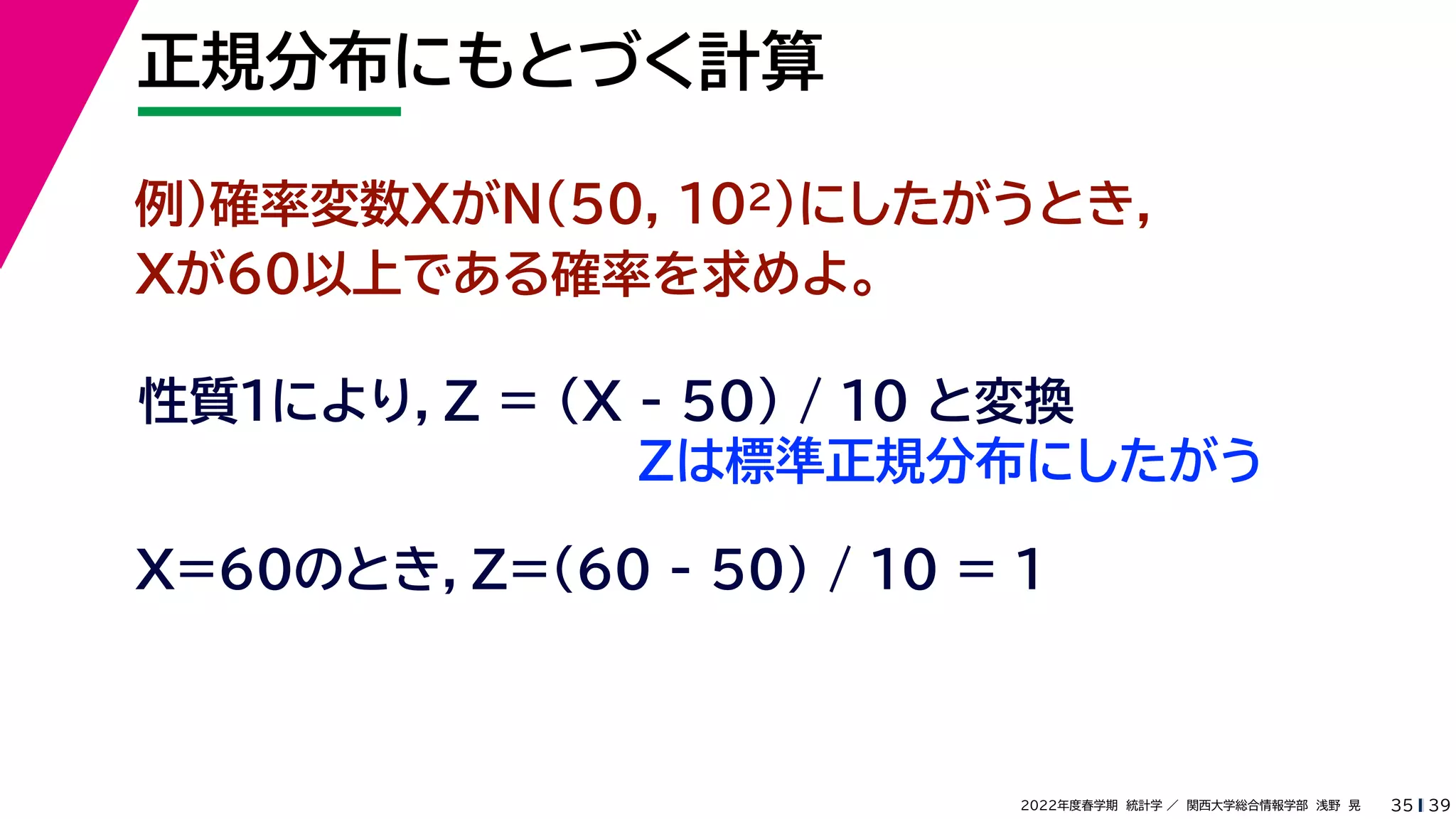 39
2022年度春学期　統計学 ／　関西大学総合情報学部　浅野　晃
正規分布にもとづく計算
35
例）確率変数XがN(50, 102)にしたがうとき，
Xが60以上である確率を求めよ。
性質１により，Z = (X - 50) / 10 と変換
X=60のとき，Z=(60 - 50) / 10 = 1
Zは標準正規分布にしたがう
 