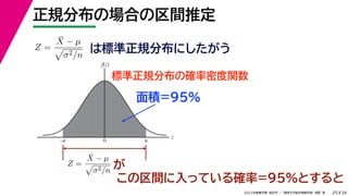 34
2022年度春学期　統計学 ／　関西大学総合情報学部　浅野　晃
正規分布の場合の区間推定
25
この区間に入っている確率=95%とすると
Z =
X̄ − µ

σ2/n
は標準正規分布にしたがう
標準正規分布の確率密度関数
z
f(z)
0 u
–u
Z =
X̄ − µ

σ2/n が
面積=95%
 