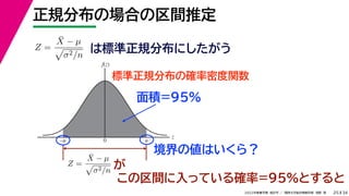 34
2022年度春学期　統計学 ／　関西大学総合情報学部　浅野　晃
正規分布の場合の区間推定
25
この区間に入っている確率=95%とすると
Z =
X̄ − µ

σ2/n
は標準正規分布にしたがう
標準正規分布の確率密度関数
z
f(z)
0 u
–u
Z =
X̄ − µ

σ2/n が
面積=95%
境界の値はいくら？
 