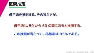 34
2022年度春学期　統計学 ／　関西大学総合情報学部　浅野　晃
区間推定
11
母平均を推測する。その答え方が，
母平均は，50 から 60 の間にあると推測する。
この推測が当たっている確率は 95%である。
 
