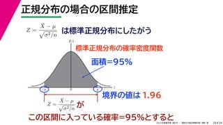 34
2022年度春学期　統計学 ／　関西大学総合情報学部　浅野　晃
正規分布の場合の区間推定
28
この区間に入っている確率=95%とすると
Z =
X̄ − µ

σ2/n
は標準正規分布にしたがう
標準正規分布の確率密度関数
z
f(z)
0 u
–u
Z =
X̄ − µ

σ2/n が
面積=95%
境界の値は 1.96
 