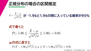 34
2022年度春学期　統計学 ／　関西大学総合情報学部　浅野　晃
正規分布の場合の区間推定
29
式で書くと
Z =
X̄ − µ

σ2/n
が –1.96と1.96の間に入っている確率が95%
P(−1.96 
X̄ − µ

σ2/n
 1.96) = 0.95
μの式に直すと
P(X̄ − 1.96

σ2/n  µ  X̄ + 1.96

σ2/n) = 0.95
 