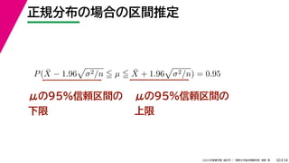 34
2022年度春学期　統計学 ／　関西大学総合情報学部　浅野　晃
正規分布の場合の区間推定
30
μの95%信頼区間の
下限
P(X̄ − 1.96

σ2/n  µ  X̄ + 1.96

σ2/n) = 0.95
μの95%信頼区間の
上限
 