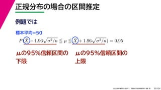 34
2022年度春学期　統計学 ／　関西大学総合情報学部　浅野　晃
正規分布の場合の区間推定
30
μの95%信頼区間の
下限
P(X̄ − 1.96

σ2/n  µ  X̄ + 1.96

σ2/n) = 0.95
μの95%信頼区間の
上限
例題では
標本平均=50
 