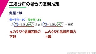 34
2022年度春学期　統計学 ／　関西大学総合情報学部　浅野　晃
正規分布の場合の区間推定
30
μの95%信頼区間の
下限
P(X̄ − 1.96

σ2/n  µ  X̄ + 1.96

σ2/n) = 0.95
μの95%信頼区間の
上限
例題では
標本平均=50 母分散=25
 