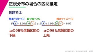 34
2022年度春学期　統計学 ／　関西大学総合情報学部　浅野　晃
正規分布の場合の区間推定
30
μの95%信頼区間の
下限
P(X̄ − 1.96

σ2/n  µ  X̄ + 1.96

σ2/n) = 0.95
μの95%信頼区間の
上限
例題では
標本平均=50 母分散=25 標本サイズ=10
 