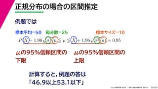 34
2022年度春学期　統計学 ／　関西大学総合情報学部　浅野　晃
正規分布の場合の区間推定
30
μの95%信頼区間の
下限
計算すると，例題の答は
「46.9以上53.1以下」
P(X̄ − 1.96

σ2/n  µ  X̄ + 1.96

σ2/n) = 0.95
μの95%信頼区間の
上限
例題では
標本平均=50 母分散=25 標本サイズ=10
 