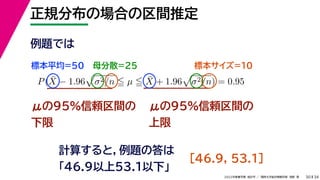 34
2022年度春学期　統計学 ／　関西大学総合情報学部　浅野　晃
正規分布の場合の区間推定
30
μの95%信頼区間の
下限
計算すると，例題の答は
「46.9以上53.1以下」
P(X̄ − 1.96

σ2/n  µ  X̄ + 1.96

σ2/n) = 0.95
μの95%信頼区間の
上限
例題では
標本平均=50 母分散=25 標本サイズ=10
　[46.9, 53.1]
 