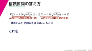 34
2022年度春学期　統計学 ／　関西大学総合情報学部　浅野　晃
信頼区間の答え方
31
μの95%信頼区間の下限
計算すると，例題の答は [46.9, 53.1]
P(X̄ − 1.96

σ2/n  µ  X̄ + 1.96

σ2/n) = 0.95
μの95%信頼区間の上限
これを
 