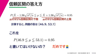 34
2022年度春学期　統計学 ／　関西大学総合情報学部　浅野　晃
信頼区間の答え方
31
μの95%信頼区間の下限
計算すると，例題の答は [46.9, 53.1]
P(X̄ − 1.96

σ2/n  µ  X̄ + 1.96

σ2/n) = 0.95
μの95%信頼区間の上限
P(46.9  µ  53.1) = 0.95
と書いてはいけないの？
これを
だめです🙅🙅
 