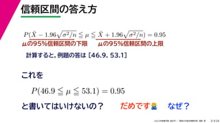 34
2022年度春学期　統計学 ／　関西大学総合情報学部　浅野　晃
信頼区間の答え方
31
μの95%信頼区間の下限
計算すると，例題の答は [46.9, 53.1]
P(X̄ − 1.96

σ2/n  µ  X̄ + 1.96

σ2/n) = 0.95
μの95%信頼区間の上限
P(46.9  µ  53.1) = 0.95
と書いてはいけないの？
これを
だめです🙅🙅 なぜ？
 