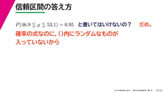 34
2022年度春学期　統計学 ／　関西大学総合情報学部　浅野　晃
信頼区間の答え方
32
P(46.9  µ  53.1) = 0.95 と書いてはいけないの？
確率の式なのに，()内にランダムなものが
入っていないから
だめ。
 