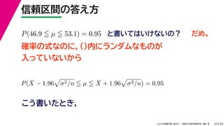 34
2022年度春学期　統計学 ／　関西大学総合情報学部　浅野　晃
信頼区間の答え方
32
P(46.9  µ  53.1) = 0.95 と書いてはいけないの？
確率の式なのに，()内にランダムなものが
入っていないから
P(X̄ − 1.96

σ2/n  µ  X̄ + 1.96

σ2/n) = 0.95
こう書いたとき，
だめ。
 