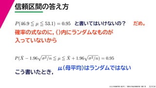 34
2022年度春学期　統計学 ／　関西大学総合情報学部　浅野　晃
信頼区間の答え方
32
P(46.9  µ  53.1) = 0.95 と書いてはいけないの？
確率の式なのに，()内にランダムなものが
入っていないから
P(X̄ − 1.96

σ2/n  µ  X̄ + 1.96

σ2/n) = 0.95
こう書いたとき，
だめ。
μ（母平均）はランダムではない
 