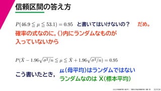 34
2022年度春学期　統計学 ／　関西大学総合情報学部　浅野　晃
信頼区間の答え方
32
P(46.9  µ  53.1) = 0.95 と書いてはいけないの？
確率の式なのに，()内にランダムなものが
入っていないから
P(X̄ − 1.96

σ2/n  µ  X̄ + 1.96

σ2/n) = 0.95
こう書いたとき，
だめ。
μ（母平均）はランダムではない
ランダムなのは X（標本平均）
 