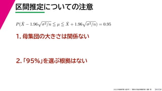 34
2022年度春学期　統計学 ／　関西大学総合情報学部　浅野　晃
区間推定についての注意
34
P(X̄ − 1.96

σ2/n  µ  X̄ + 1.96

σ2/n) = 0.95
　 　
１．母集団の大きさは関係ない
２．「95%」を選ぶ根拠はない
 