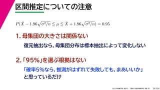 34
2022年度春学期　統計学 ／　関西大学総合情報学部　浅野　晃
区間推定についての注意
34
P(X̄ − 1.96

σ2/n  µ  X̄ + 1.96

σ2/n) = 0.95
　 　
１．母集団の大きさは関係ない
復元抽出なら，母集団分布は標本抽出によって変化しない
２．「95%」を選ぶ根拠はない
「確率5%なら，推測がはずれて失敗しても，まあいいか」
と思っているだけ
 