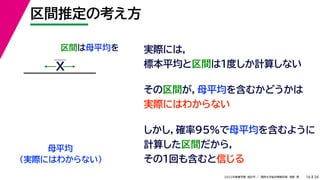 34
2022年度春学期　統計学 ／　関西大学総合情報学部　浅野　晃
区間推定の考え方
16
区間は母平均を
母平均
X
（実際にはわからない）
実際には，
標本平均と区間は１度しか計算しない
その区間が，母平均を含むかどうかは
実際にはわからない
しかし，確率95%で母平均を含むように
計算した区間だから，
その１回も含むと信じる
 