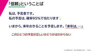 34
2022年度春学期　統計学 ／　関西大学総合情報学部　浅野　晃
「信頼」ということば
18
私は，予言者です。
私の予言は，確率95%で当たります💡💡
いまから，来年おきることを予言します。 「来年は，…」
このひとつの予言が正しいかどうかはわからない
 