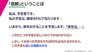 34
2022年度春学期　統計学 ／　関西大学総合情報学部　浅野　晃
「信頼」ということば
18
私は，予言者です。
私の予言は，確率95%で当たります💡💡
いまから，来年おきることを予言します。 「来年は，…」
このひとつの予言が正しいかどうかはわからない
しかし，十分多くの予言をすれば95%は当たるのだから，
この予言も信じる価値はある
 