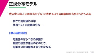 34
2022年度春学期　統計学 ／　関西大学総合情報学部　浅野　晃
正規分布モデル
7
世の中には，［正規分布モデル］で表せるような母集団分布がたくさんある
長さの測定値の分布
共通テストの成績の分布　…
［中心極限定理］
母集団のばらつきの原因が
無数の独立な原因の和のとき，
母集団分布は概ね正規分布になる
 