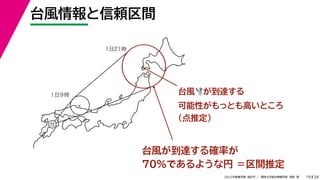34
2022年度春学期　統計学 ／　関西大学総合情報学部　浅野　晃
台風情報と信頼区間
19
台風🌪🌪が到達する
可能性がもっとも高いところ
（点推定）
台風が到達する確率が
70%であるような円 ＝区間推定
×
×
１日９時
１日21時
台
 