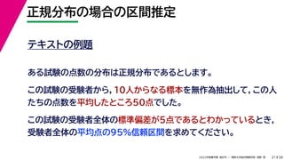 34
2022年度春学期　統計学 ／　関西大学総合情報学部　浅野　晃
正規分布の場合の区間推定
21
テキストの例題
ある試験の点数の分布は正規分布であるとします。
この試験の受験者から，10人からなる標本を無作為抽出して，この人
たちの点数を平均したところ50点でした。
この試験の受験者全体の標準偏差が5点であるとわかっているとき，
受験者全体の平均点の95%信頼区間を求めてください。
 