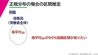 34
2022年度春学期　統計学 ／　関西大学総合情報学部　浅野　晃
正規分布の場合の区間推定
22
例題
母集団
（受験者全体）
母平均μ
母平均μの95%信頼区間が知りたい
 