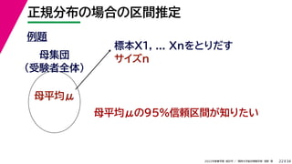 34
2022年度春学期　統計学 ／　関西大学総合情報学部　浅野　晃
正規分布の場合の区間推定
22
例題
標本X1, ... Xnをとりだす
サイズn
母集団
（受験者全体）
母平均μ
母平均μの95%信頼区間が知りたい
 