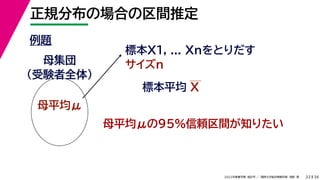 34
2022年度春学期　統計学 ／　関西大学総合情報学部　浅野　晃
正規分布の場合の区間推定
22
例題
標本X1, ... Xnをとりだす
サイズn
母集団
（受験者全体）
母平均μ
母平均μの95%信頼区間が知りたい
標本平均 X
 