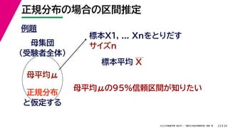 34
2022年度春学期　統計学 ／　関西大学総合情報学部　浅野　晃
正規分布の場合の区間推定
22
例題
標本X1, ... Xnをとりだす
サイズn
母集団
（受験者全体）
母平均μ
母平均μの95%信頼区間が知りたい
正規分布
と仮定する
標本平均 X
 