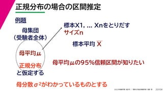 34
2022年度春学期　統計学 ／　関西大学総合情報学部　浅野　晃
正規分布の場合の区間推定
22
例題
標本X1, ... Xnをとりだす
サイズn
母集団
（受験者全体）
母平均μ
母平均μの95%信頼区間が知りたい
正規分布
と仮定する
母分散σ2がわかっているものとする
標本平均 X
 