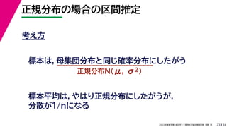 34
2022年度春学期　統計学 ／　関西大学総合情報学部　浅野　晃
正規分布の場合の区間推定
23
考え方
標本は，母集団分布と同じ確率分布にしたがう
正規分布N(μ, σ2)
標本平均は，やはり正規分布にしたがうが，
分散が1/nになる
 
