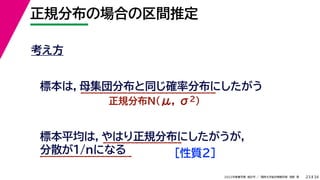 34
2022年度春学期　統計学 ／　関西大学総合情報学部　浅野　晃
正規分布の場合の区間推定
23
考え方
標本は，母集団分布と同じ確率分布にしたがう
正規分布N(μ, σ2)
標本平均は，やはり正規分布にしたがうが，
分散が1/nになる ［性質２］
 