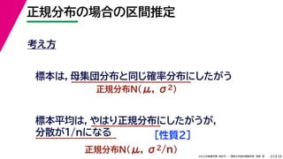 34
2022年度春学期　統計学 ／　関西大学総合情報学部　浅野　晃
正規分布の場合の区間推定
23
考え方
標本は，母集団分布と同じ確率分布にしたがう
正規分布N(μ, σ2)
標本平均は，やはり正規分布にしたがうが，
分散が1/nになる
正規分布N(μ, σ2/n)
［性質２］
 